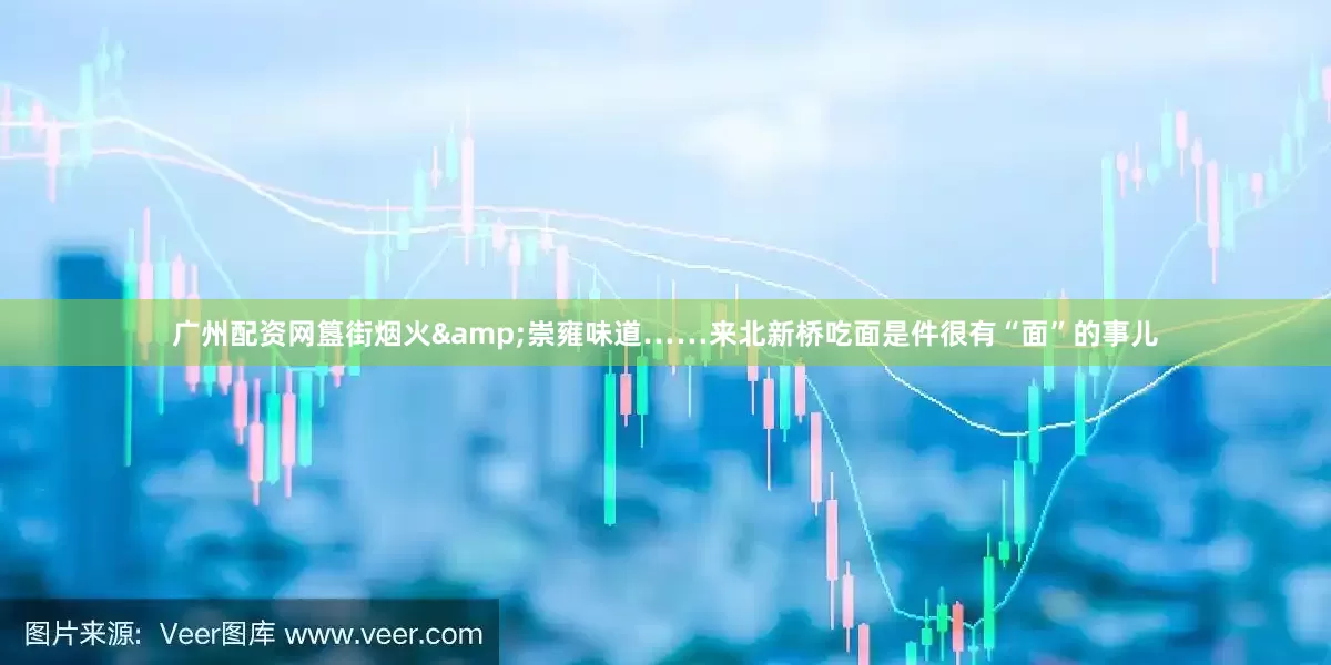 广州配资网簋街烟火&崇雍味道……来北新桥吃面是件很有“面”的事儿