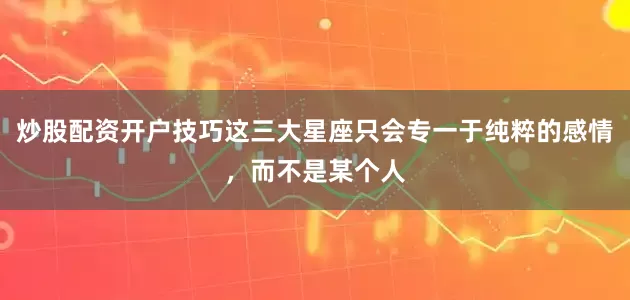 炒股配资开户技巧这三大星座只会专一于纯粹的感情，而不是某个人