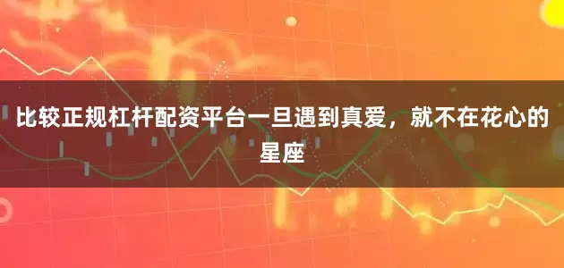 比较正规杠杆配资平台一旦遇到真爱，就不在花心的星座