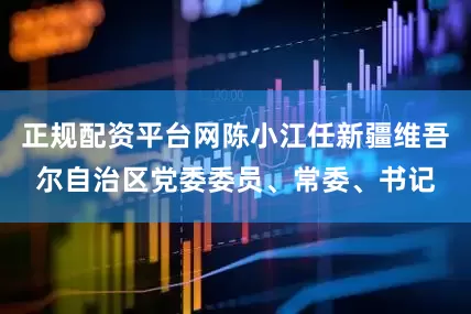 正规配资平台网陈小江任新疆维吾尔自治区党委委员、常委、书记