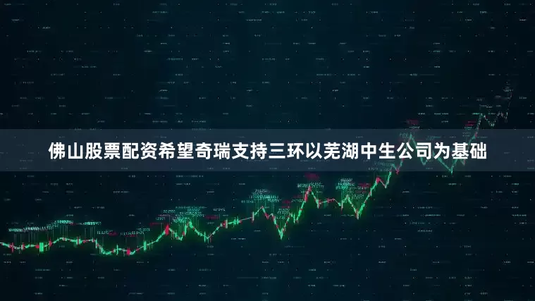 佛山股票配资希望奇瑞支持三环以芜湖中生公司为基础
