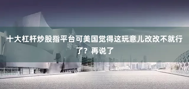 十大杠杆炒股指平台可美国觉得这玩意儿改改不就行了？再说了