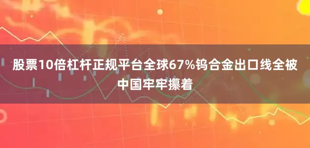股票10倍杠杆正规平台全球67%钨合金出口线全被中国牢牢攥着