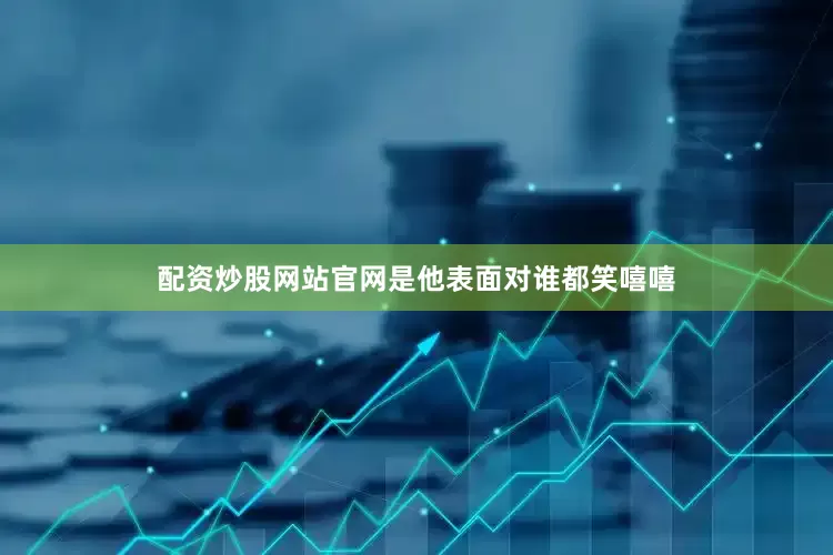 配资炒股网站官网是他表面对谁都笑嘻嘻