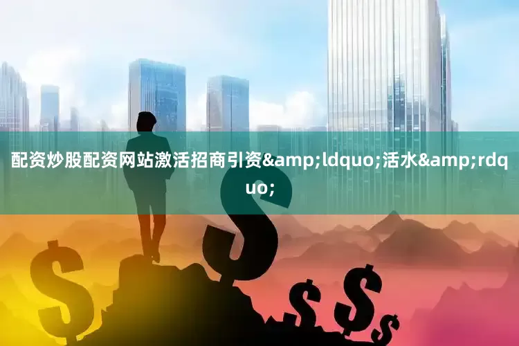 配资炒股配资网站激活招商引资&ldquo;活水&rdquo;
